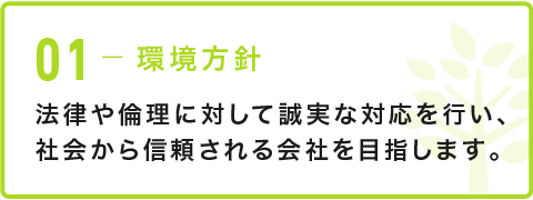 01-環境方針 法律や倫理に対して誠実な対応を行い、社会から信頼される会社を目指します。