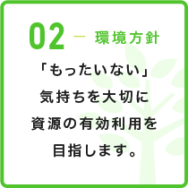 02-環境方針 「もったいない」気持ちを大切に資源の有効利用を目指します。