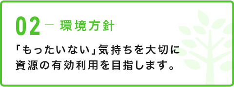 02-環境方針 「もったいない」気持ちを大切に資源の有効利用を目指します。