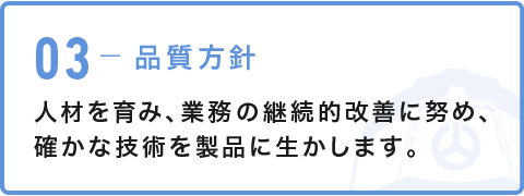 03-品質方針 人材を育み、業務の継続的改善に努め、確かな技術を製品に生かします。